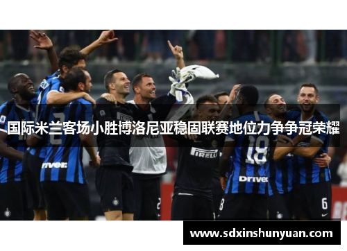 国际米兰客场小胜博洛尼亚稳固联赛地位力争争冠荣耀