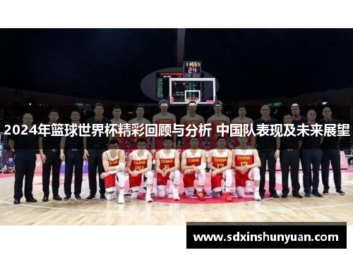2024年篮球世界杯精彩回顾与分析 中国队表现及未来展望