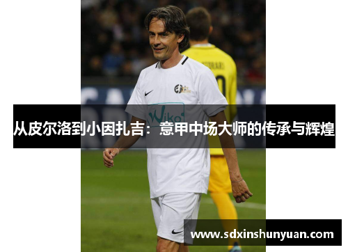从皮尔洛到小因扎吉：意甲中场大师的传承与辉煌