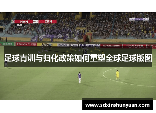 足球青训与归化政策如何重塑全球足球版图