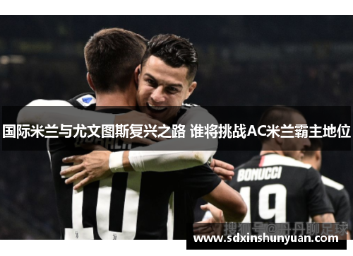 国际米兰与尤文图斯复兴之路 谁将挑战AC米兰霸主地位