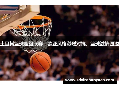 土耳其篮球超级联赛：欧亚风格激烈对抗，篮球激情四溢