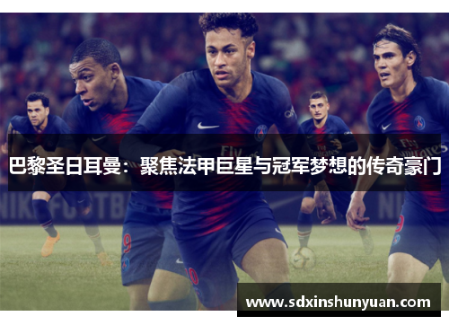 巴黎圣日耳曼：聚焦法甲巨星与冠军梦想的传奇豪门