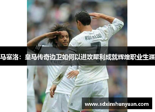 马塞洛：皇马传奇边卫如何以进攻犀利成就辉煌职业生涯